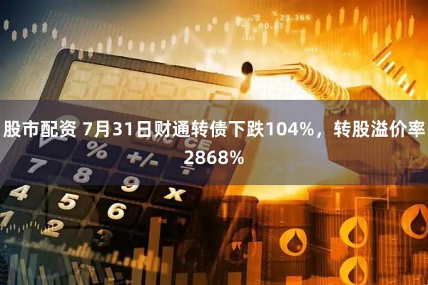 股市配资 7月31日财通转债下跌104%，转股溢价率2868%