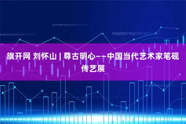 旗开网 刘怀山 | 尊古明心——中国当代艺术家笔砚传艺展