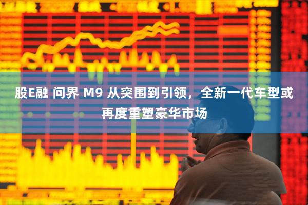 股E融 问界 M9 从突围到引领，全新一代车型或再度重塑豪华市场