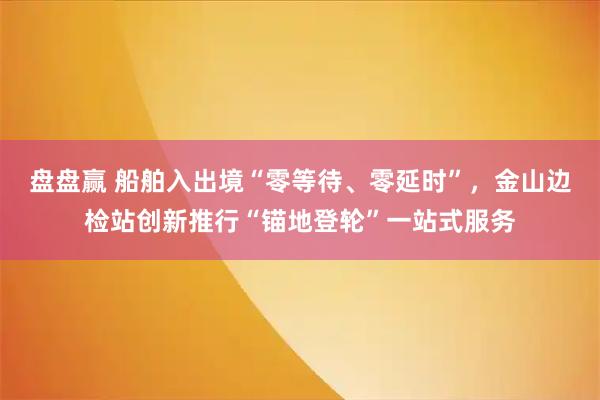 盘盘赢 船舶入出境“零等待、零延时”，金山边检站创新推行“锚地登轮”一站式服务